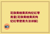 花旗黄精黄芪枸杞红枣用量(花旗黄精黄芪枸杞红枣使用方法详解)