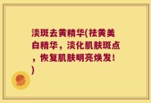 淡斑去黄精华(祛黄美白精华，淡化肌肤斑点，恢复肌肤明亮焕发！)