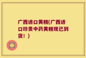 广西进口黄精(广西进口珍贵中药黄精现已到货！)
