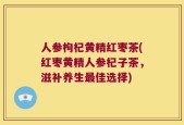人参枸杞黄精红枣茶(红枣黄精人参杞子茶，滋补养生最佳选择)