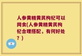 人参黄精黄芪枸杞可以同食(人参黄精黄芪枸杞合理搭配，有何好处？)