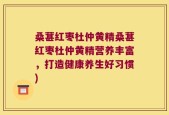 桑葚红枣杜仲黄精桑葚红枣杜仲黄精营养丰富，打造健康养生好习惯)