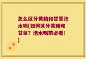怎么区分黄精和甘草泡水喝(如何区分黄精和甘草？泡水喝前必看！)