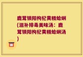 鹿茸锁阳枸杞黄精蛤蜊(滋补排毒美味汤：鹿茸锁阳枸杞黄精蛤蜊汤)