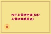 枸杞与黄精泡酒(枸杞与黄精共酿美酒)