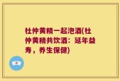 杜仲黄精一起泡酒(杜仲黄精共饮酒：延年益寿，养生保健)