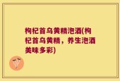 枸杞首乌黄精泡酒(枸杞首乌黄精，养生泡酒美味多彩)