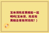玉米须陈皮黄精能一起喝吗(玉米须、陈皮和黄精合用有何功效？)