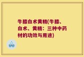 牛膝白术黄精(牛膝、白术、黄精：三种中药材的功效与用途)