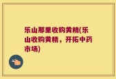 乐山那里收购黄精(乐山收购黄精，开拓中药市场)