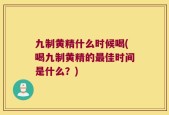 九制黄精什么时候喝(喝九制黄精的最佳时间是什么？)