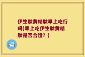 伊生肽黄精肽早上吃行吗(早上吃伊生肽黄精肽是否合适？)