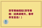 茯苓黄精搭配(茯苓黄精：经典调理方，春季养生首选！)
