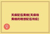天麻配伍黄精(天麻和黄精的理想配伍效应)