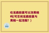 吃龙鹿胶囊可以泡黄精吗(可否将龙鹿胶囊与黄精一起泡服？)