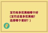 玉竹和多花黄精哪个好(玉竹还是多花黄精？选择哪个更好？)