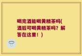 喝完酒能喝黄精茶吗(酒后可喝黄精茶吗？解答在这里！)