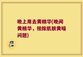 晚上用去黄精华(晚间黄精华，祛除肌肤黄暗问题)