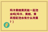 玛卡黄精黄芪能一起泡水吗(玛卡、黄精、黄芪搭配泡水有什么效果？)