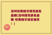 深圳祛黄精华提亮肤色面膜(深圳提亮肤色面膜-祛黄精华独家推荐！)