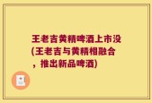 王老吉黄精啤酒上市没(王老吉与黄精相融合，推出新品啤酒)