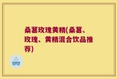 桑葚玫瑰黄精(桑葚、玫瑰、黄精混合饮品推荐)