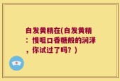 白发黄精在(白发黄精：慢咀口香糖般的润泽，你试过了吗？)