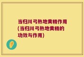 当归川弓熟地黄精作用(当归川弓熟地黄精的功效与作用)
