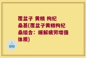 覆盆子 黄精 枸杞 桑甚(覆盆子黄精枸杞桑组合：缓解疲劳增强体质)