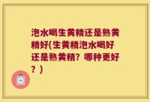 泡水喝生黄精还是熟黄精好(生黄精泡水喝好还是熟黄精？哪种更好？)