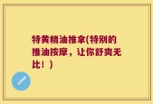 特黄精油推拿(特别的推油按摩，让你舒爽无比！)