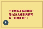三七根能不能和黄精一起吃(三七根和黄精可以一起食用吗？)