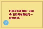 巴戟天能和黄精一起吃吗(巴戟天和黄精可一起食用吗？)