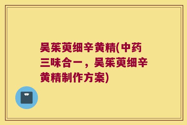 吴茱萸细辛黄精(三味合一，吴茱萸细辛黄精制作方案)