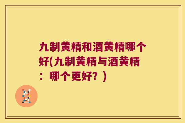 九制黄精和酒黄精哪个好(九制黄精与酒黄精：哪个更好？)