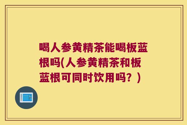 喝人参黄精茶能喝板蓝根吗(人参黄精茶和板蓝根可同时饮用吗?) 喝人参黄精茶能喝板蓝根吗(人参黄精茶和板蓝根可同时饮用吗?)