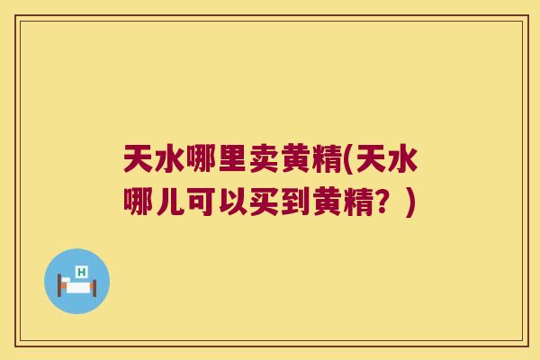 天水哪里卖黄精(天水哪儿可以买到黄精？)