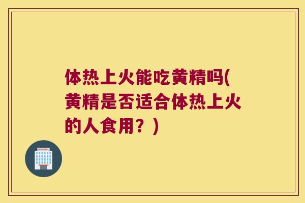 体热上火能吃黄精吗(黄精是否适合体热上火的人食用？)
