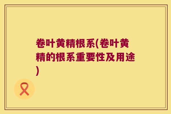 卷叶黄精根系(卷叶黄精的根系重要性及用途)