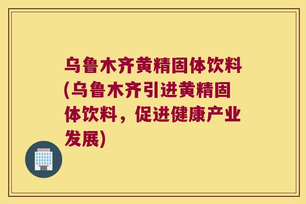 乌鲁木齐黄精固体饮料(乌鲁木齐引进黄精固体饮料，促进健康产业发展)