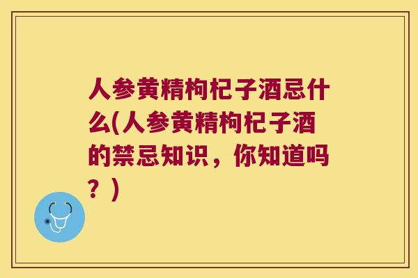人参黄精枸杞子酒忌什么(人参黄精枸杞子酒的禁忌知识，你知道吗？)