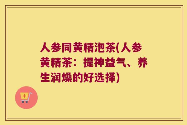 人参同黄精泡茶(人参黄精茶：提神益气、养生润燥的好选择)