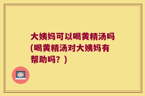 大姨妈可以喝黄精汤吗(喝黄精汤对大姨妈有帮助吗？)