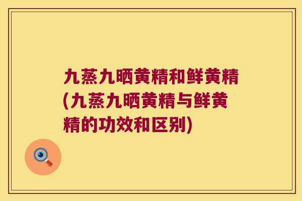 九蒸九晒黄精和鲜黄精(九蒸九晒黄精与鲜黄精的功效和区别)