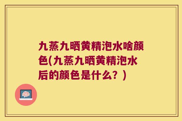 九蒸九晒黄精泡水啥颜色(九蒸九晒黄精泡水后的颜色是什么？)