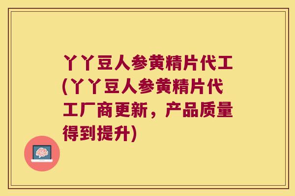 丫丫豆人参黄精片代工(丫丫豆人参黄精片代工厂商更新，产品质量得到提升)