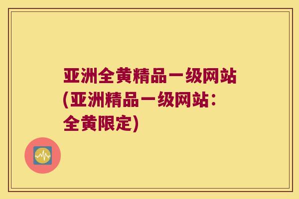 亚洲全黄精品一级网站(亚洲精品一级网站:全黄限定) 亚洲全黄精品一级网站(亚洲精品一级网站:全黄限定)