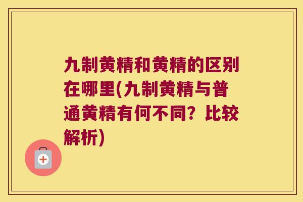 九制黄精和黄精的区别在哪里(九制黄精与普通黄精有何不同？比较解析)