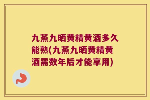 九蒸九晒黄精黄酒多久能熟(九蒸九晒黄精黄酒需数年后才能享用)