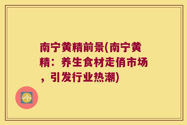 南宁黄精前景(南宁黄精：养生食材走俏市场，引发行业热潮)